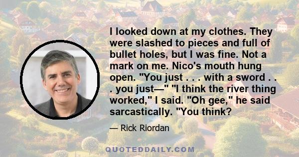 I looked down at my clothes. They were slashed to pieces and full of bullet holes, but I was fine. Not a mark on me. Nico's mouth hung open. You just . . . with a sword . . . you just— I think the river thing worked, I