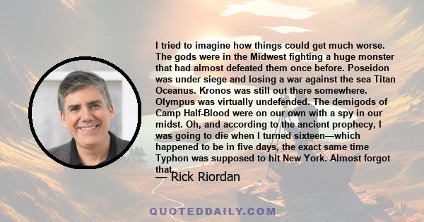 I tried to imagine how things could get much worse. The gods were in the Midwest fighting a huge monster that had almost defeated them once before. Poseidon was under siege and losing a war against the sea Titan