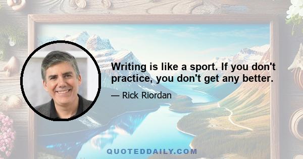 Writing is like a sport. If you don't practice, you don't get any better.