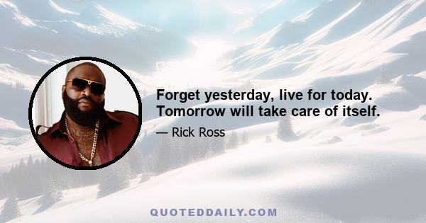 Forget yesterday, live for today. Tomorrow will take care of itself.