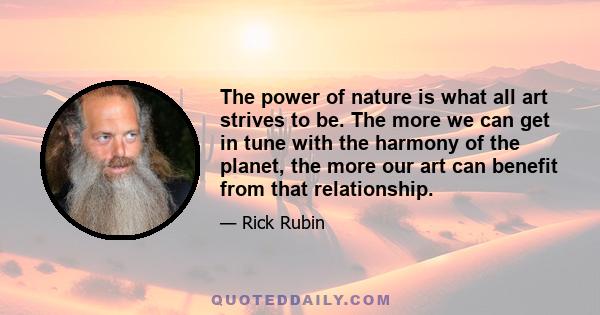 The power of nature is what all art strives to be. The more we can get in tune with the harmony of the planet, the more our art can benefit from that relationship.