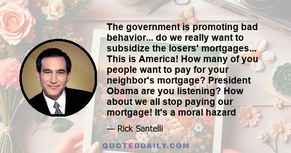 The government is promoting bad behavior... do we really want to subsidize the losers' mortgages... This is America! How many of you people want to pay for your neighbor's mortgage? President Obama are you listening?