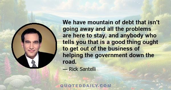 We have mountain of debt that isn't going away and all the problems are here to stay, and anybody who tells you that is a good thing ought to get out of the business of helping the government down the road.