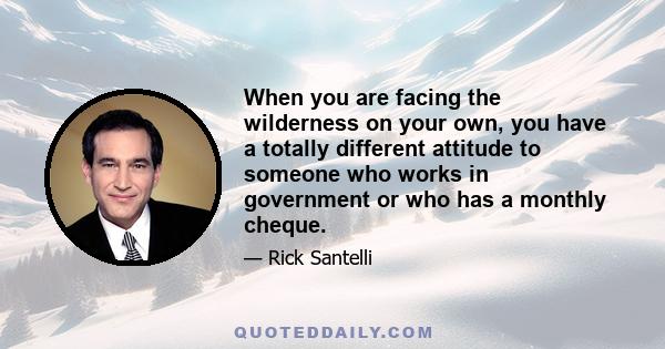 When you are facing the wilderness on your own, you have a totally different attitude to someone who works in government or who has a monthly cheque.