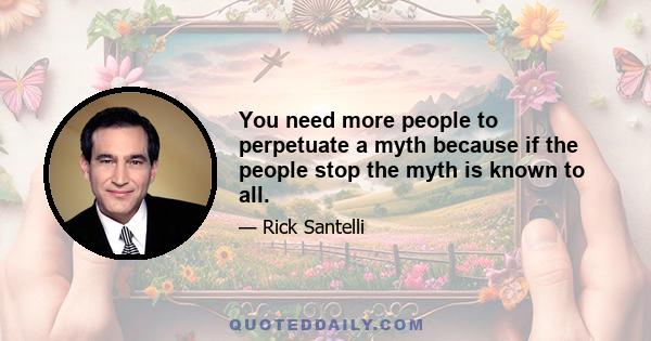 You need more people to perpetuate a myth because if the people stop the myth is known to all.