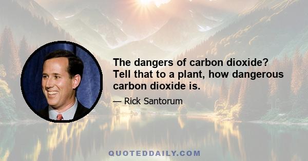The dangers of carbon dioxide? Tell that to a plant, how dangerous carbon dioxide is.