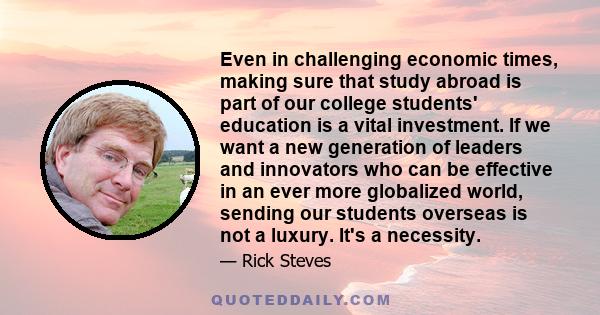 Even in challenging economic times, making sure that study abroad is part of our college students' education is a vital investment. If we want a new generation of leaders and innovators who can be effective in an ever