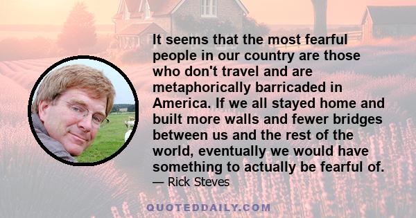 It seems that the most fearful people in our country are those who don't travel and are metaphorically barricaded in America. If we all stayed home and built more walls and fewer bridges between us and the rest of the