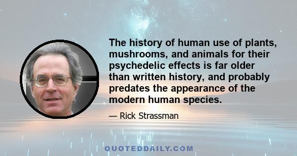 The history of human use of plants, mushrooms, and animals for their psychedelic effects is far older than written history, and probably predates the appearance of the modern human species.