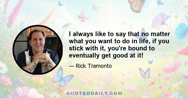 I always like to say that no matter what you want to do in life, if you stick with it, you're bound to eventually get good at it!