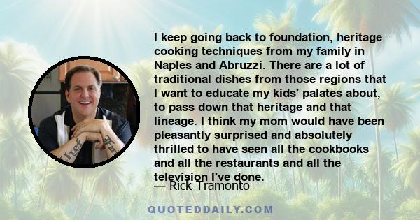 I keep going back to foundation, heritage cooking techniques from my family in Naples and Abruzzi. There are a lot of traditional dishes from those regions that I want to educate my kids' palates about, to pass down