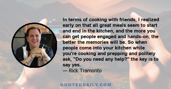 In terms of cooking with friends, I realized early on that all great meals seem to start and end in the kitchen, and the more you can get people engaged and hands-on, the better the memories will be. So when people come 