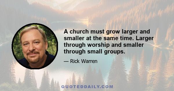 A church must grow larger and smaller at the same time. Larger through worship and smaller through small groups.