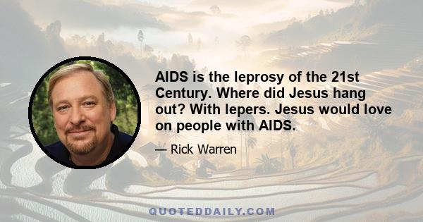 AIDS is the leprosy of the 21st Century. Where did Jesus hang out? With lepers. Jesus would love on people with AIDS.