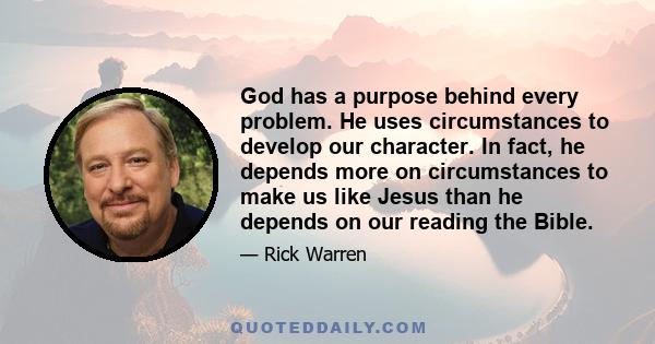 God has a purpose behind every problem. He uses circumstances to develop our character. In fact, he depends more on circumstances to make us like Jesus than he depends on our reading the Bible.