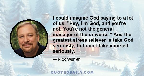 I could imagine God saying to a lot of us, Hey, I'm God, and you're not. You're not the general manager of the universe. And the greatest stress reliever is take God seriously, but don't take yourself seriously.