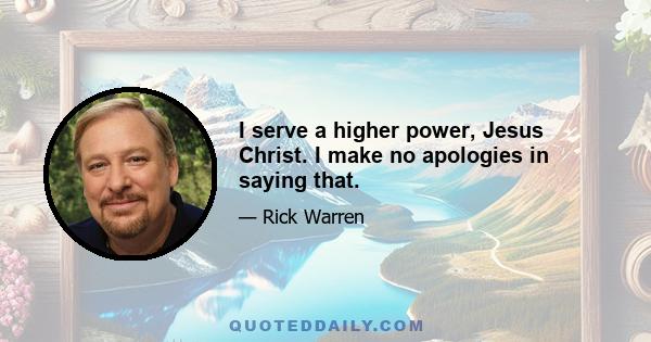 I serve a higher power, Jesus Christ. I make no apologies in saying that.