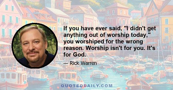 If you have ever said, I didn't get anything out of worship today, you worshiped for the wrong reason. Worship isn't for you. It's for God.