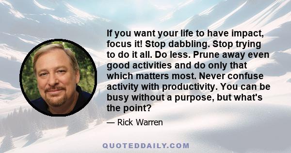 If you want your life to have impact, focus it! Stop dabbling. Stop trying to do it all. Do less. Prune away even good activities and do only that which matters most. Never confuse activity with productivity. You can be 