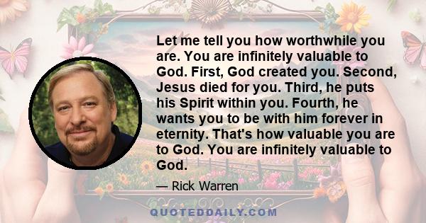 Let me tell you how worthwhile you are. You are infinitely valuable to God. First, God created you. Second, Jesus died for you. Third, he puts his Spirit within you. Fourth, he wants you to be with him forever in