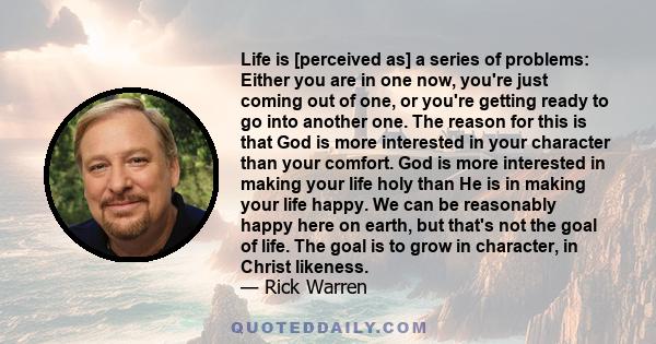 Life is [perceived as] a series of problems: Either you are in one now, you're just coming out of one, or you're getting ready to go into another one. The reason for this is that God is more interested in your character 