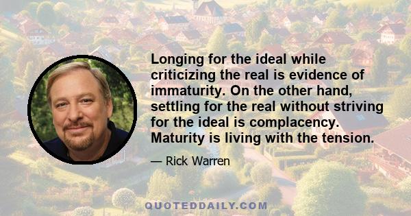 Longing for the ideal while criticizing the real is evidence of immaturity. On the other hand, settling for the real without striving for the ideal is complacency. Maturity is living with the tension.