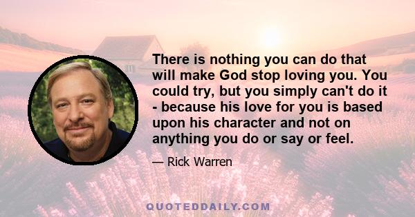 There is nothing you can do that will make God stop loving you. You could try, but you simply can't do it - because his love for you is based upon his character and not on anything you do or say or feel.