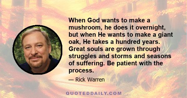 When God wants to make a mushroom, he does it overnight, but when He wants to make a giant oak, He takes a hundred years. Great souls are grown through struggles and storms and seasons of suffering. Be patient with the