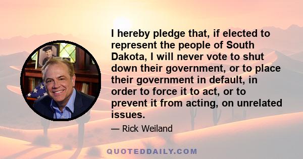 I hereby pledge that, if elected to represent the people of South Dakota, I will never vote to shut down their government, or to place their government in default, in order to force it to act, or to prevent it from