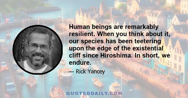 Human beings are remarkably resilient. When you think about it, our species has been teetering upon the edge of the existential cliff since Hiroshima. In short, we endure.