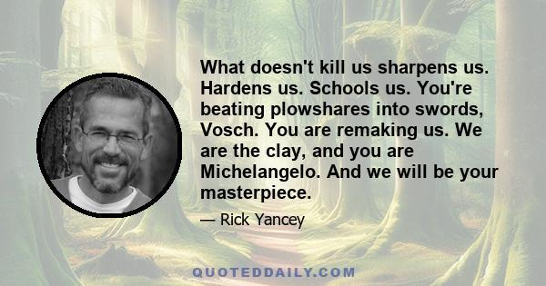 What doesn't kill us sharpens us. Hardens us. Schools us. You're beating plowshares into swords, Vosch. You are remaking us. We are the clay, and you are Michelangelo. And we will be your masterpiece.