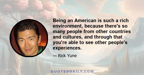 Being an American is such a rich environment, because there's so many people from other countries and cultures, and through that you're able to see other people's experiences.