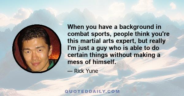 When you have a background in combat sports, people think you're this martial arts expert, but really I'm just a guy who is able to do certain things without making a mess of himself.