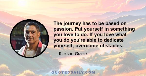 The journey has to be based on passion. Put yourself in something you love to do. If you love what you do you're able to dedicate yourself, overcome obstacles.