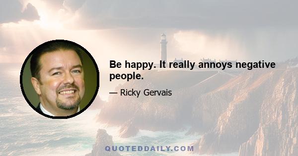 Be happy. It really annoys negative people.