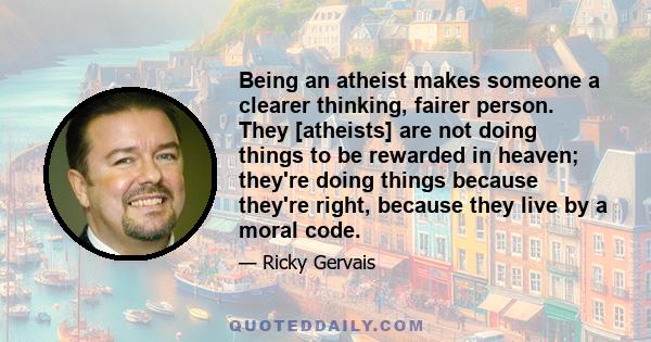 Being an atheist makes someone a clearer thinking, fairer person. They [atheists] are not doing things to be rewarded in heaven; they're doing things because they're right, because they live by a moral code.