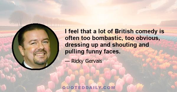 I feel that a lot of British comedy is often too bombastic, too obvious, dressing up and shouting and pulling funny faces.