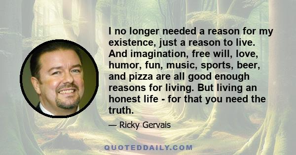 I no longer needed a reason for my existence, just a reason to live. And imagination, free will, love, humor, fun, music, sports, beer, and pizza are all good enough reasons for living. But living an honest life - for