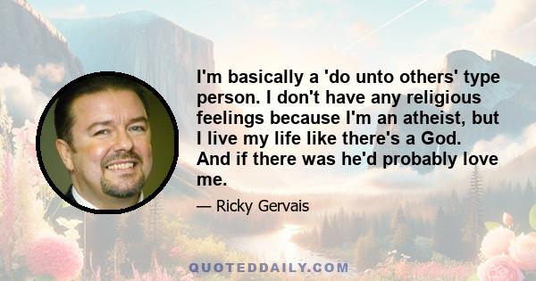 I'm basically a 'do unto others' type person. I don't have any religious feelings because I'm an atheist, but I live my life like there's a God. And if there was he'd probably love me.