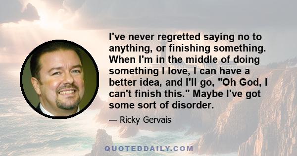 I've never regretted saying no to anything, or finishing something. When I'm in the middle of doing something I love, I can have a better idea, and I'll go, Oh God, I can't finish this. Maybe I've got some sort of