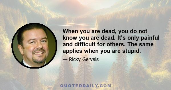 When you are dead, you do not know you are dead. It's only painful and difficult for others. The same applies when you are stupid.