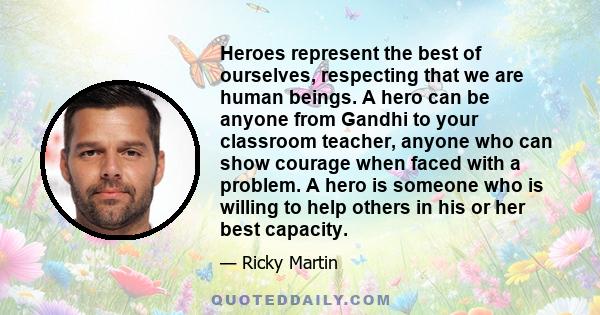 Heroes represent the best of ourselves, respecting that we are human beings. A hero can be anyone from Gandhi to your classroom teacher, anyone who can show courage when faced with a problem. A hero is someone who is