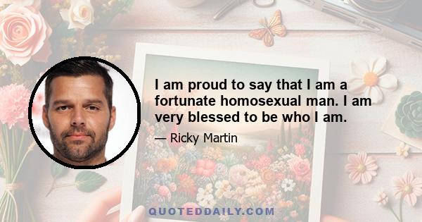 I am proud to say that I am a fortunate homosexual man. I am very blessed to be who I am.