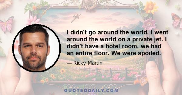 I didn't go around the world, I went around the world on a private jet. I didn't have a hotel room, we had an entire floor. We were spoiled.