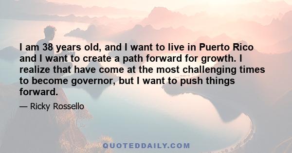 I am 38 years old, and I want to live in Puerto Rico and I want to create a path forward for growth. I realize that have come at the most challenging times to become governor, but I want to push things forward.