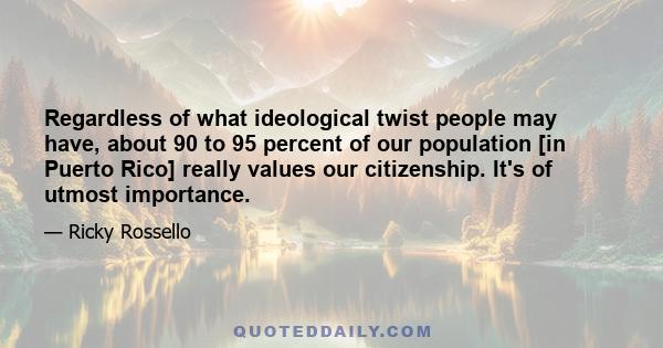 Regardless of what ideological twist people may have, about 90 to 95 percent of our population [in Puerto Rico] really values our citizenship. It's of utmost importance.