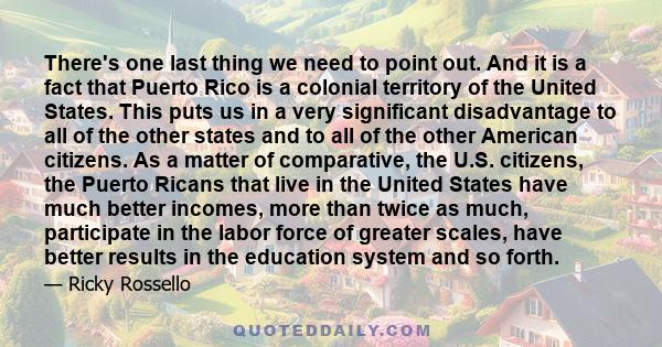 There's one last thing we need to point out. And it is a fact that Puerto Rico is a colonial territory of the United States. This puts us in a very significant disadvantage to all of the other states and to all of the