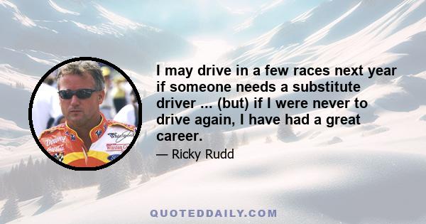 I may drive in a few races next year if someone needs a substitute driver ... (but) if I were never to drive again, I have had a great career.