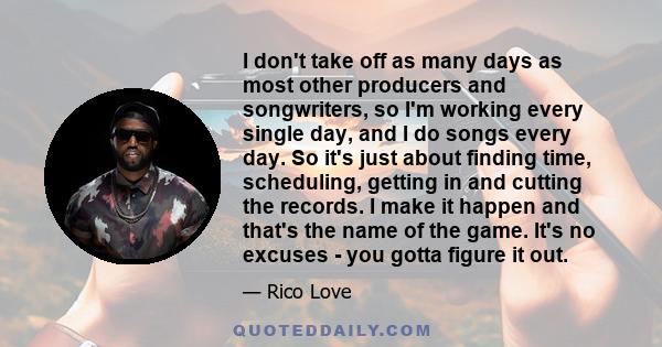 I don't take off as many days as most other producers and songwriters, so I'm working every single day, and I do songs every day. So it's just about finding time, scheduling, getting in and cutting the records. I make