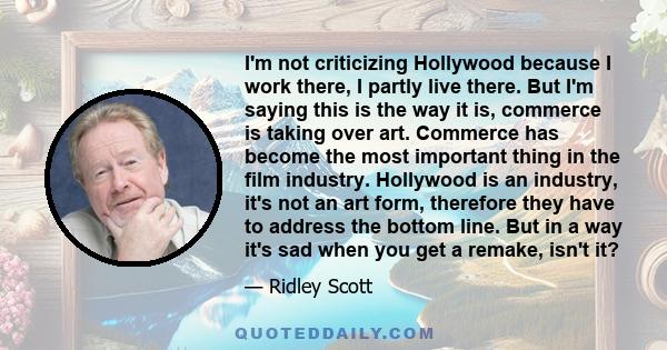 I'm not criticizing Hollywood because I work there, I partly live there. But I'm saying this is the way it is, commerce is taking over art. Commerce has become the most important thing in the film industry. Hollywood is 